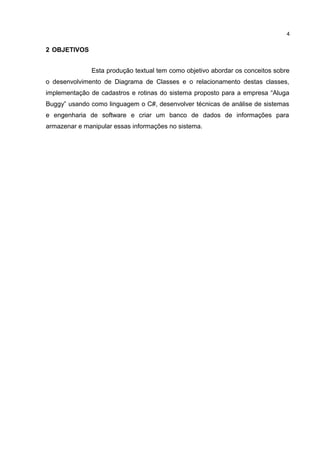 2 OBJETIVOS
Esta produção textual tem como objetivo abordar os conceitos sobre
o desenvolvimento de Diagrama de Classes e o relacionamento destas classes,
implementação de cadastros e rotinas do sistema proposto para a empresa “Aluga
Buggy” usando como linguagem o C#, desenvolver técnicas de análise de sistemas
e engenharia de software e criar um banco de dados de informações para
armazenar e manipular essas informações no sistema.
4
 