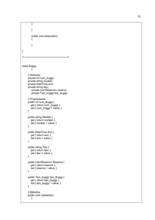 {
}
public void pesquisar()
{
}
}
// ------------------------------------------------- //
class Buggy
{
// Atributos
private int num_buggy;
private string modelo;
private DateTime ano;
private string tipo;
private List<Reserva> reserva;
private Tipo_buggy tipo_buggy;
// Propriedades
public int num_Buggy {
get { return num_buggy; }
set { num_buggy = value; }
}
public string Modelo {
get { return modelo; }
set { modelo = value; }
}
public DateTime Ano {
get { return ano; }
set { ano = value; }
}
public string Tipo {
get { return tipo; }
set { tipo = value; }
}
public List<Reserva> Reserva {
get { return reserva; }
set { reserva = value; }
}
public Tipo_buggy tipo_Buggy {
get { return tipo_buggy; }
set { tipo_buggy = value; }
}
// Métodos
public void cadastrar()
{
10
 
