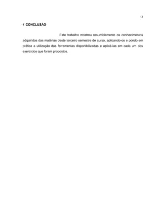 4 CONCLUSÃO
Este trabalho mostrou resumidamente os conhecimentos
adquiridos das matérias deste terceiro semestre de curso, aplicando-os e pondo em
prática a utilização das ferramentas disponibilizadas e aplicá-las em cada um dos
exercícios que foram propostos.
13
 