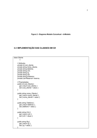 Figura 2 - Diagrama Modelo Conceitual – brModelo
3.3 IMPLEMENTAÇÃO DAS CLASSES EM C#
class Cliente
{
// Atributos
private int cod_cliente;
private string nome_cliente;
private string telefone;
private string cnh;
private string rg;
private string cpf;
private string endereco;
private List<Reserva> reserva;
// Propriedades
public int cod_Cliente {
get { return cod_cliente; }
set { cod_cliente = value; }
}
public string nome_Cliente {
get { return nome_cliente; }
set { nome_cliente = value; }
}
public string Telefone {
get { return telefone; }
set { telefone = value; }
}
public string Cnh {
get { return cnh; }
set { cnh = vlaue; }
}
public string Rg {
get { return rg; }
set { rg = value; }
}
7
 