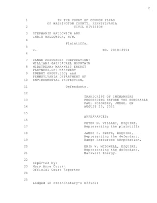 1
2
3
4
5
6
7
8
9
10
11
12
13
14
15
16
17
18
19
20
21
22
23
24
25
2
IN THE COURT OF COMMON PLEAS
OF WASHINGTON COUNTY, PENNSYLVANIA
CIVIL DIVISION
STEPHANIE HALLOWICH AND
CHRIS HALLOWICH, H/W,
Plaintiffs,
v. NO. 2010-3954
RANGE RESOURCES CORPORATION;
WILLIAMS GAS/LAUREL MOUNTAIN
MIDSTREAM; MARKWEST ENERGY
PARTNERS,LP; MARKWEST
ENERGY GROUP,LLC; and
PENNSYLVANIA DEPARTMENT OF
ENVIRONMENTAL PROTECTION,
Defendants.
TRANSCRIPT OF INCHAMBERS
PROCEEDING BEFORE THE HONORABLE
PAUL POZONSKY, JUDGE, ON
AUGUST 23, 2011
APPEARANCES:
PETER M. VILLARI, ESQUIRE,
Representing the plaintiffs
JAMES C. SWETZ, ESQUIRE,
Representing the defendant,
Range Resources Corporation.
ERIN W. MCDOWELL, ESQUIRE,
Representing the defendant,
Markwest Energy.
Reported by:
Mary Anne Curran
Official Court Reporter
Lodged in Prothonotary's Office:
 