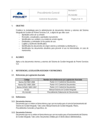 Revisión 5
                                  Procedimiento General
                                                                             PG-SGI-002

                                     Control de Documentos                        Página 4 de 11


1.   OBJETIVO

     Establece la metodología para la administración de documentos internos y externos del Sistema
     Integrado de Gestión de Promet Servicios S.A., a objeto de que ellos sean:
         - Aprobados antes de su emisión;
         - Revisados, actualizados y aprobados nuevamente;
         - Identificados sus cambios y su estado de versión vigente;
         - Distribuidos y controlados en los puntos de uso;
         - Legibles y facilmente identificables;
         - Identificados los documentos de origen externo y controlada su distribución; y
         - Identificados los documentos obsoletos para prevenir el uso no intencionado, en caos de
             mantenerlos.


2.   ALCANCE

     Aplica a los documentos internos y externos del Sistema de Gestión Integrado de Promet Servicios
     S.A.


3.   REFERENCIAS, LEGISLACIÓN ASOCIADA Y DEFINICIONES

3.1. Referencias y/o Legislación Asociada

               Código                      Nombre de la Referencia y/o Legislación Asociada
         Norma ISO 9001:2008                      Punto 4.2.3 Control de Documentos
        Norma ISO 14001:2004                      Punto 4.4.5 Control de Documentos
       Norma OHSAS 18001:2007                     Punto 4.4.5 Control de Documentos
                M-SGI                            Manual Sistema de Gestión Integrado
             PG-SGI-001                       Procedimiento Elaboración de Documentos

3.2. Definiciones

3.2.1. Documentos Internos:
     Documentos que se emiten en forma interna y que son necesarios para el correcto funcionamiento del
     Sistema de Gestión Integrado. Tales como: Manual Sistema de Gestión Integrado, Planes,
     Procedimientos Generales y Específicos, etc.

3.2.2. Documentos Externos:
     Documentos que no se emiten en forma interna que son necesarios para el funcionamiento del Sistema
     de Gestión Integrado. Tales como: Documentos emitidos por el Cliente (Bases Administrativas,
 