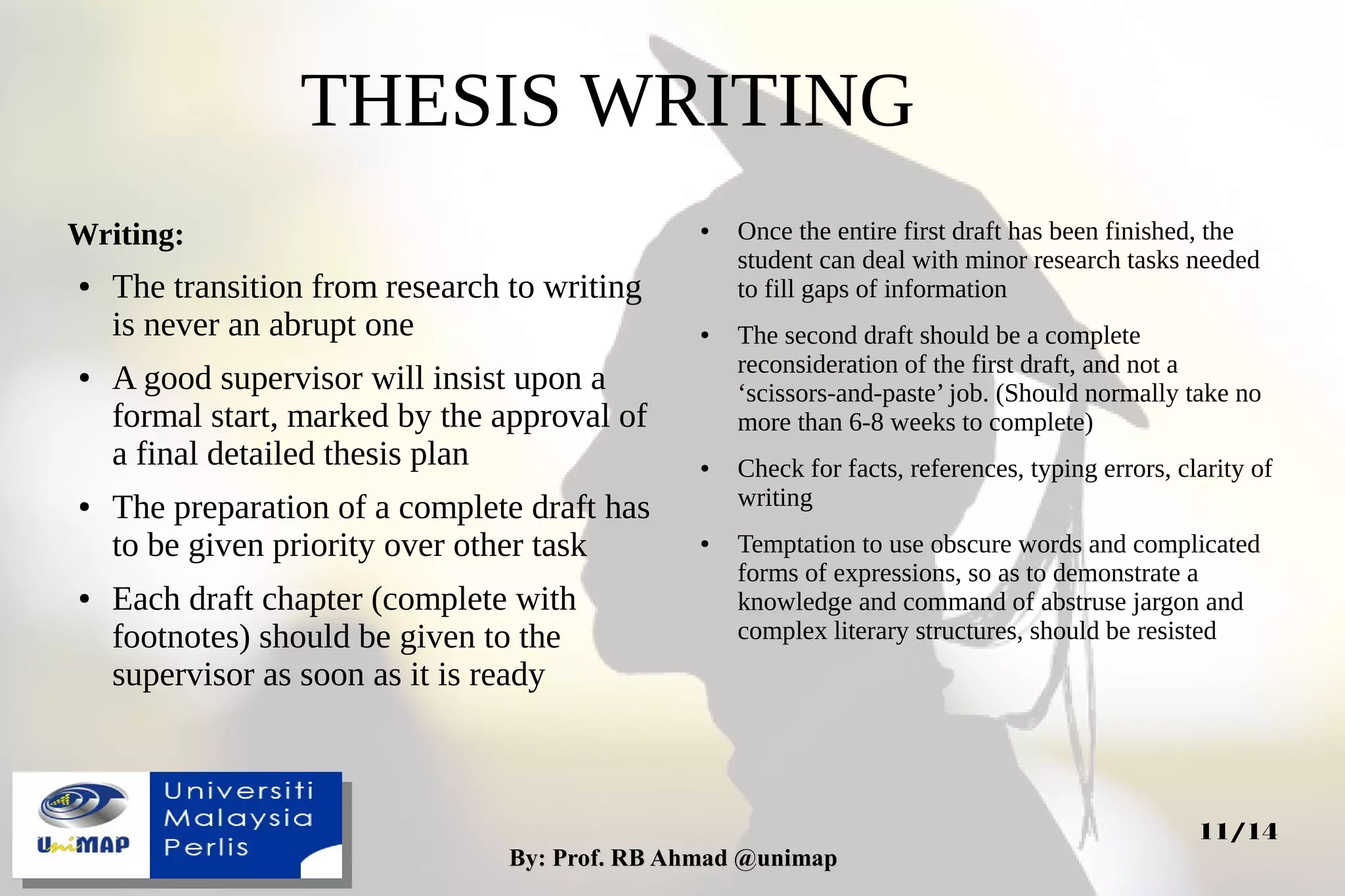 By: Prof. RB Ahmad @unimapBy: Prof. RB Ahmad @unimap
11/14
Writing:
● The transition from research to writing
is never an abrupt one
● A good supervisor will insist upon a
formal start, marked by the approval of
a final detailed thesis plan
● The preparation of a complete draft has
to be given priority over other task
● Each draft chapter (complete with
footnotes) should be given to the
supervisor as soon as it is ready
THESIS WRITING
● Once the entire first draft has been finished, the
student can deal with minor research tasks needed
to fill gaps of information
● The second draft should be a complete
reconsideration of the first draft, and not a
‘scissors-and-paste’ job. (Should normally take no
more than 6-8 weeks to complete)
● Check for facts, references, typing errors, clarity of
writing
● Temptation to use obscure words and complicated
forms of expressions, so as to demonstrate a
knowledge and command of abstruse jargon and
complex literary structures, should be resisted
 