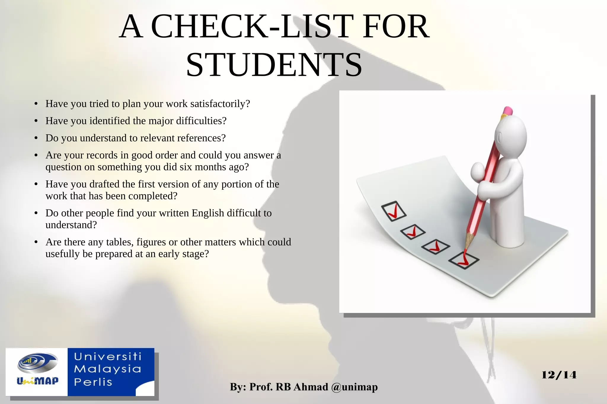 By: Prof. RB Ahmad @unimapBy: Prof. RB Ahmad @unimap
12/14
A CHECK-LIST FOR
STUDENTS
● Have you tried to plan your work satisfactorily?
● Have you identified the major difficulties?
● Do you understand to relevant references?
● Are your records in good order and could you answer a
question on something you did six months ago?
● Have you drafted the first version of any portion of the
work that has been completed?
● Do other people find your written English difficult to
understand?
● Are there any tables, figures or other matters which could
usefully be prepared at an early stage?
 