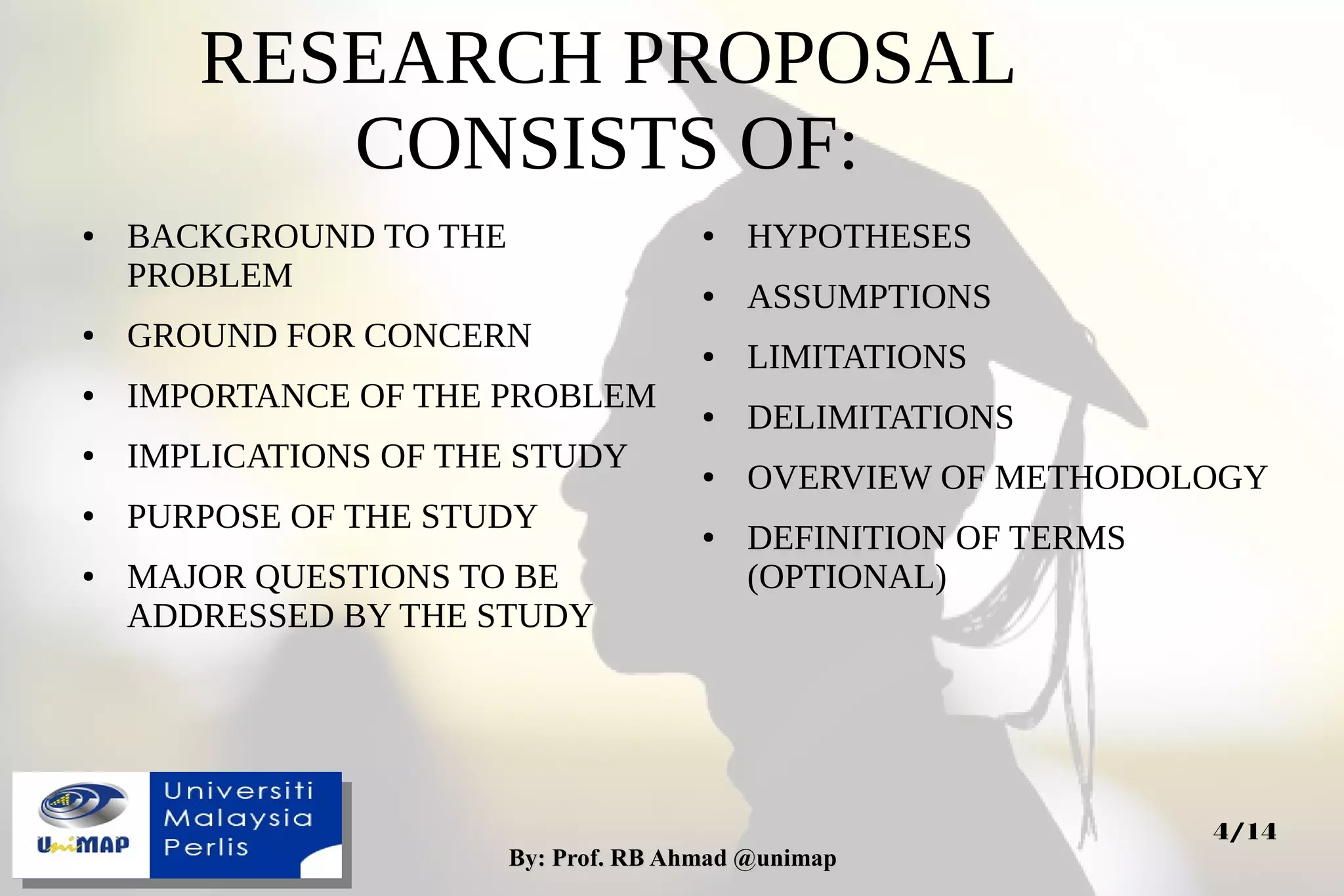 By: Prof. RB Ahmad @unimapBy: Prof. RB Ahmad @unimap
4/14
RESEARCH PROPOSAL
CONSISTS OF:
● BACKGROUND TO THE
PROBLEM
● GROUND FOR CONCERN
● IMPORTANCE OF THE PROBLEM
● IMPLICATIONS OF THE STUDY
● PURPOSE OF THE STUDY
● MAJOR QUESTIONS TO BE
ADDRESSED BY THE STUDY
● HYPOTHESES
● ASSUMPTIONS
● LIMITATIONS
● DELIMITATIONS
● OVERVIEW OF METHODOLOGY
● DEFINITION OF TERMS
(OPTIONAL)
 
