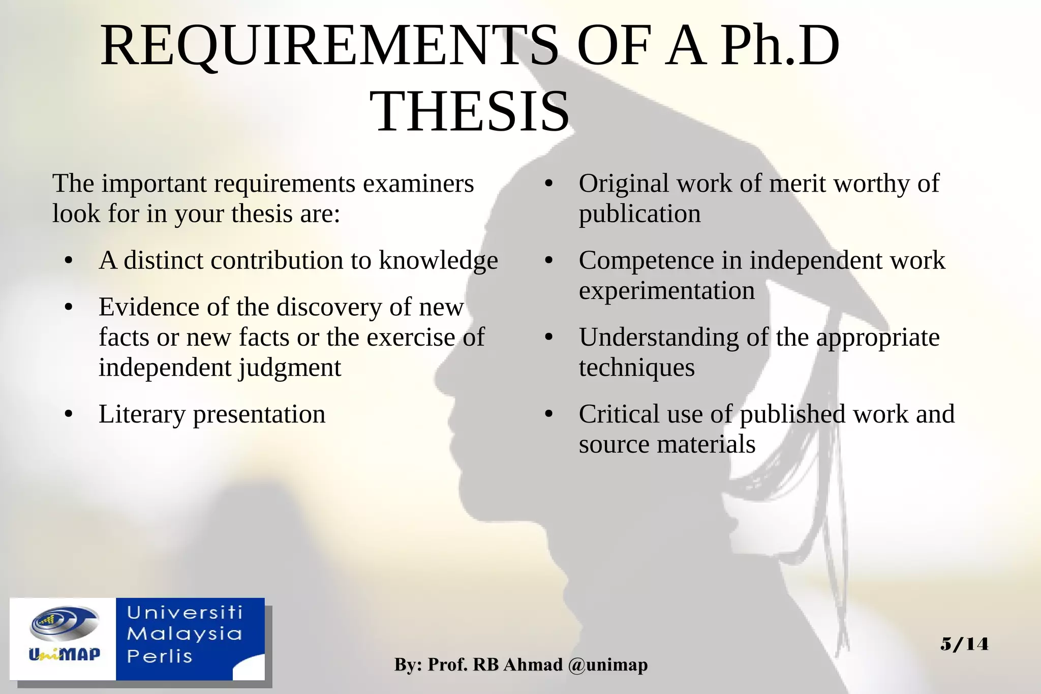 By: Prof. RB Ahmad @unimapBy: Prof. RB Ahmad @unimap
5/14
REQUIREMENTS OF A Ph.D
THESIS
The important requirements examiners
look for in your thesis are:
● A distinct contribution to knowledge
● Evidence of the discovery of new
facts or new facts or the exercise of
independent judgment
● Literary presentation
● Original work of merit worthy of
publication
● Competence in independent work
experimentation
● Understanding of the appropriate
techniques
● Critical use of published work and
source materials
 