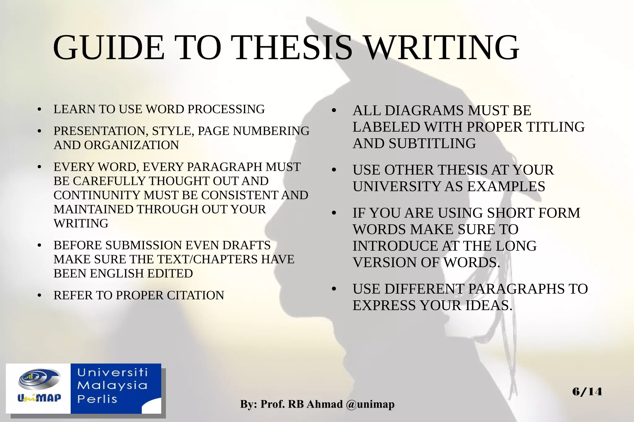 By: Prof. RB Ahmad @unimapBy: Prof. RB Ahmad @unimap
6/14
GUIDE TO THESIS WRITING
● LEARN TO USE WORD PROCESSING
● PRESENTATION, STYLE, PAGE NUMBERING
AND ORGANIZATION
● EVERY WORD, EVERY PARAGRAPH MUST
BE CAREFULLY THOUGHT OUT AND
CONTINUNITY MUST BE CONSISTENT AND
MAINTAINED THROUGH OUT YOUR
WRITING
● BEFORE SUBMISSION EVEN DRAFTS
MAKE SURE THE TEXT/CHAPTERS HAVE
BEEN ENGLISH EDITED
● REFER TO PROPER CITATION
● ALL DIAGRAMS MUST BE
LABELED WITH PROPER TITLING
AND SUBTITLING
● USE OTHER THESIS AT YOUR
UNIVERSITY AS EXAMPLES
● IF YOU ARE USING SHORT FORM
WORDS MAKE SURE TO
INTRODUCE AT THE LONG
VERSION OF WORDS.
● USE DIFFERENT PARAGRAPHS TO
EXPRESS YOUR IDEAS.
 