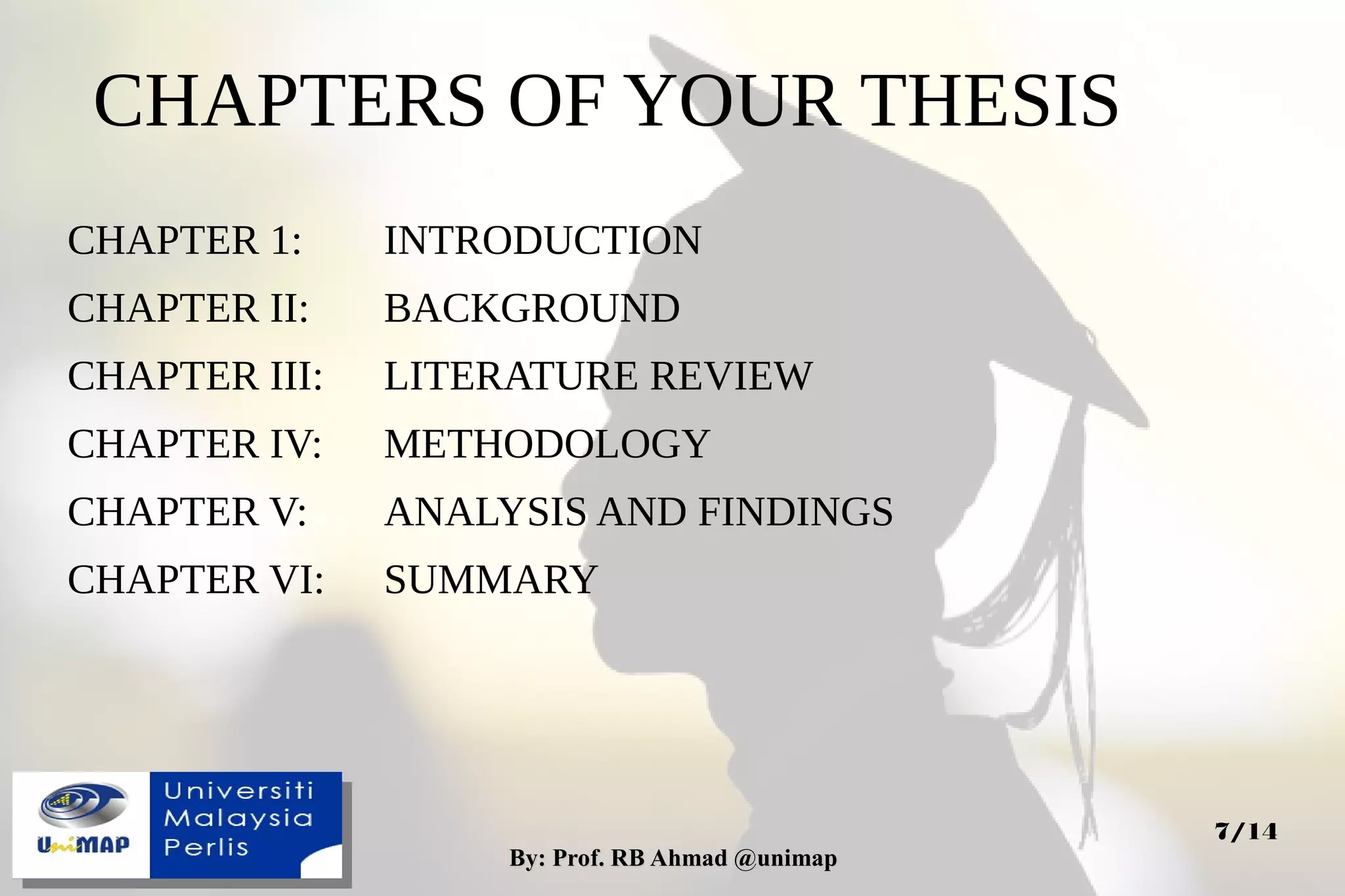 By: Prof. RB Ahmad @unimapBy: Prof. RB Ahmad @unimap
7/14
CHAPTERS OF YOUR THESIS
CHAPTER 1: INTRODUCTION
CHAPTER II: BACKGROUND
CHAPTER III: LITERATURE REVIEW
CHAPTER IV: METHODOLOGY
CHAPTER V: ANALYSIS AND FINDINGS
CHAPTER VI: SUMMARY
 