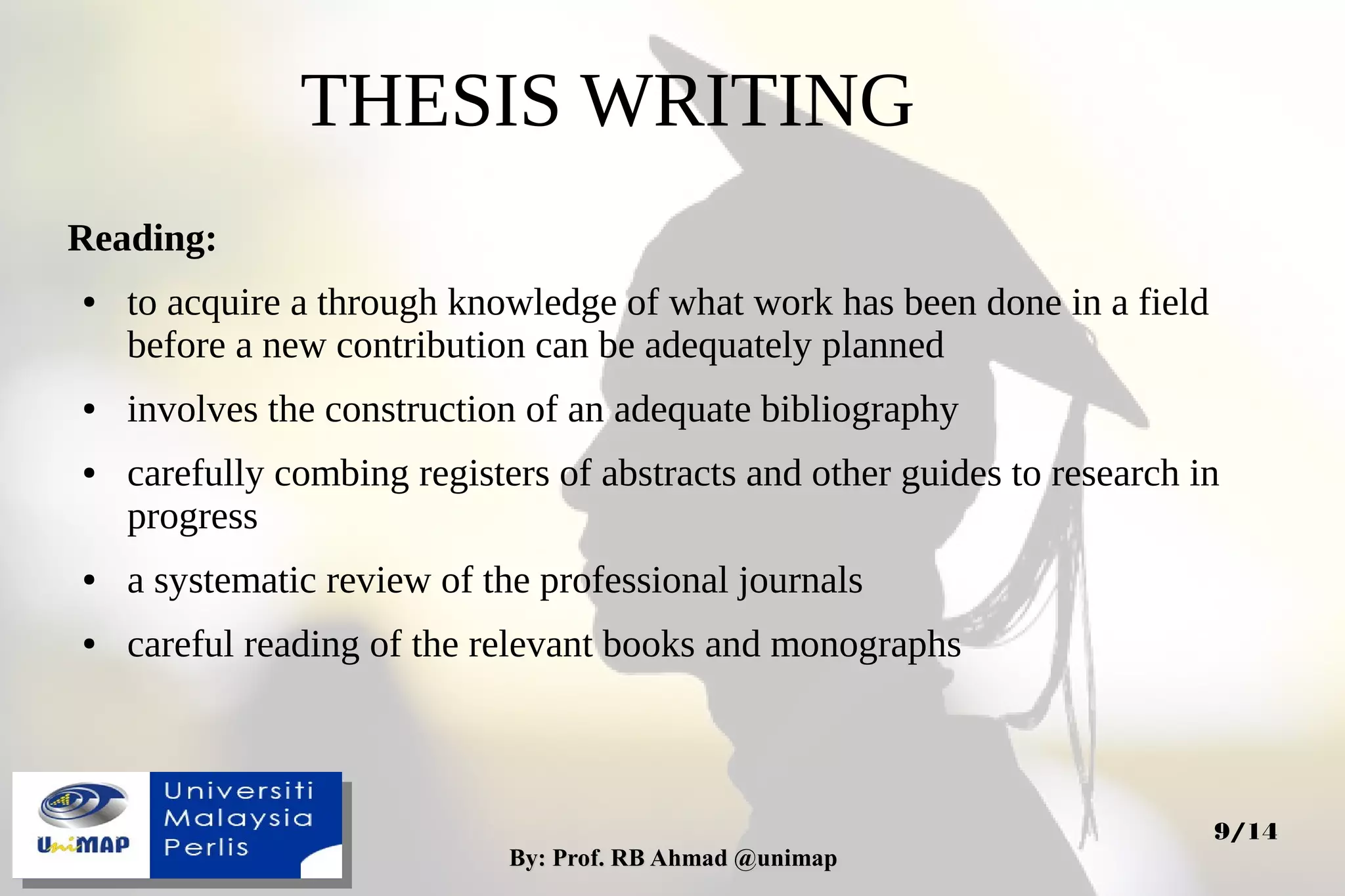 By: Prof. RB Ahmad @unimapBy: Prof. RB Ahmad @unimap
9/14
THESIS WRITING
Reading:
● to acquire a through knowledge of what work has been done in a field
before a new contribution can be adequately planned
● involves the construction of an adequate bibliography
● carefully combing registers of abstracts and other guides to research in
progress
● a systematic review of the professional journals
● careful reading of the relevant books and monographs
 