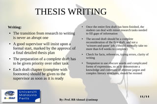 By: Prof. RB Ahmad @unimapBy: Prof. RB Ahmad @unimap
11/14
Writing:
● The transition from research to writing
is never an abrupt one
● A good supervisor will insist upon a
formal start, marked by the approval of
a final detailed thesis plan
● The preparation of a complete draft has
to be given priority over other task
● Each draft chapter (complete with
footnotes) should be given to the
supervisor as soon as it is ready
THESIS WRITING
● Once the entire first draft has been finished, the
student can deal with minor research tasks needed
to fill gaps of information
● The second draft should be a complete
reconsideration of the first draft, and not a
‘scissors-and-paste’ job. (Should normally take no
more than 6-8 weeks to complete)
● Check for facts, references, typing errors, clarity of
writing
● Temptation to use obscure words and complicated
forms of expressions, so as to demonstrate a
knowledge and command of abstruse jargon and
complex literary structures, should be resisted
 