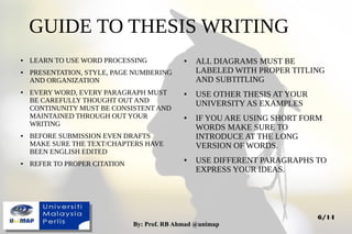 By: Prof. RB Ahmad @unimapBy: Prof. RB Ahmad @unimap
6/14
GUIDE TO THESIS WRITING
● LEARN TO USE WORD PROCESSING
● PRESENTATION, STYLE, PAGE NUMBERING
AND ORGANIZATION
● EVERY WORD, EVERY PARAGRAPH MUST
BE CAREFULLY THOUGHT OUT AND
CONTINUNITY MUST BE CONSISTENT AND
MAINTAINED THROUGH OUT YOUR
WRITING
● BEFORE SUBMISSION EVEN DRAFTS
MAKE SURE THE TEXT/CHAPTERS HAVE
BEEN ENGLISH EDITED
● REFER TO PROPER CITATION
● ALL DIAGRAMS MUST BE
LABELED WITH PROPER TITLING
AND SUBTITLING
● USE OTHER THESIS AT YOUR
UNIVERSITY AS EXAMPLES
● IF YOU ARE USING SHORT FORM
WORDS MAKE SURE TO
INTRODUCE AT THE LONG
VERSION OF WORDS.
● USE DIFFERENT PARAGRAPHS TO
EXPRESS YOUR IDEAS.
 
