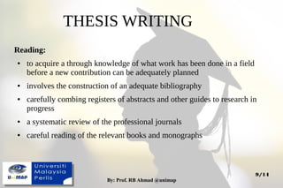 By: Prof. RB Ahmad @unimapBy: Prof. RB Ahmad @unimap
9/14
THESIS WRITING
Reading:
● to acquire a through knowledge of what work has been done in a field
before a new contribution can be adequately planned
● involves the construction of an adequate bibliography
● carefully combing registers of abstracts and other guides to research in
progress
● a systematic review of the professional journals
● careful reading of the relevant books and monographs
 