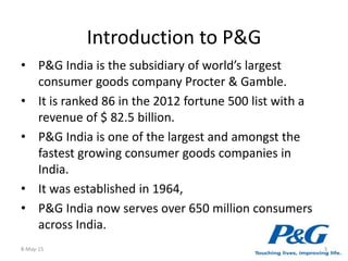 Introduction to P&G
• P&G India is the subsidiary of world’s largest
consumer goods company Procter & Gamble.
• It is ranked 86 in the 2012 fortune 500 list with a
revenue of $ 82.5 billion.
• P&G India is one of the largest and amongst the
fastest growing consumer goods companies in
India.
• It was established in 1964,
• P&G India now serves over 650 million consumers
across India.
8-May-15 3
 