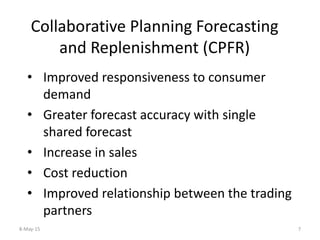 Collaborative Planning Forecasting
and Replenishment (CPFR)
• Improved responsiveness to consumer
demand
• Greater forecast accuracy with single
shared forecast
• Increase in sales
• Cost reduction
• Improved relationship between the trading
partners
8-May-15 7
 