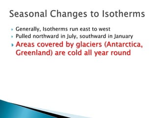  Generally, Isotherms run east to west
 Pulled northward in July, southward in January
 Areas covered by glaciers (Antarctica,
Greenland) are cold all year round
 