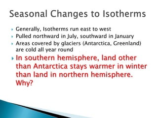  Generally, Isotherms run east to west
 Pulled northward in July, southward in January
 Areas covered by glaciers (Antarctica, Greenland)
are cold all year round
 In southern hemisphere, land other
than Antarctica stays warmer in winter
than land in northern hemisphere.
Why?
 