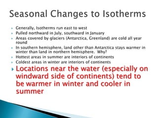  Generally, Isotherms run east to west
 Pulled northward in July, southward in January
 Areas covered by glaciers (Antarctica, Greenland) are cold all year
round
 In southern hemisphere, land other than Antarctica stays warmer in
winter than land in northern hemisphere. Why?
 Hottest areas in summer are interiors of continents
 Coldest areas in winter are interiors of continents
 Locations near the water (especially on
windward side of continents) tend to
be warmer in winter and cooler in
summer
 