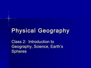 Physical GeographyPhysical Geography
Class 2: Introduction toClass 2: Introduction to
Geography, Science, Earth’sGeography, Science, Earth’s
SpheresSpheres
 