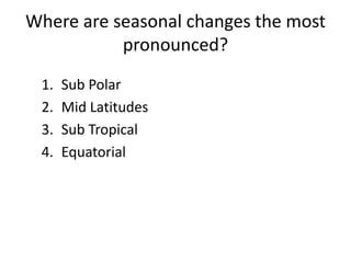 Where are seasonal changes the most
pronounced?
1. Sub Polar
2. Mid Latitudes
3. Sub Tropical
4. Equatorial
 