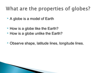  A globe is a model of Earth
 How is a globe like the Earth?
 How is a globe unlike the Earth?
 Observe shape, latitude lines, longitude lines.
 
