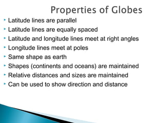  Latitude lines are parallel
 Latitude lines are equally spaced
 Latitude and longitude lines meet at right angles
 Longitude lines meet at poles
 Same shape as earth
 Shapes (continents and oceans) are maintained
 Relative distances and sizes are maintained
 Can be used to show direction and distance
 