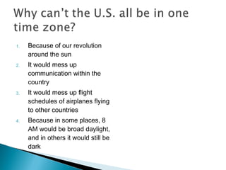 1. Because of our revolution
around the sun
2. It would mess up
communication within the
country
3. It would mess up flight
schedules of airplanes flying
to other countries
4. Because in some places, 8
AM would be broad daylight,
and in others it would still be
dark
 