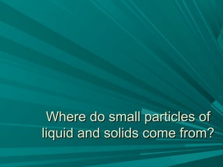 Where do small particles ofWhere do small particles of
liquid and solids come from?liquid and solids come from?
 