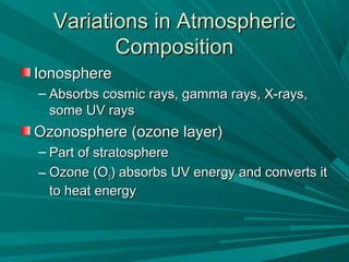 Variations in AtmosphericVariations in Atmospheric
CompositionComposition
IonosphereIonosphere
– Absorbs cosmic rays, gamma rays, X-rays,Absorbs cosmic rays, gamma rays, X-rays,
some UV rayssome UV rays
Ozonosphere (ozone layer)Ozonosphere (ozone layer)
– Part of stratospherePart of stratosphere
– Ozone (OOzone (O33) absorbs UV energy and converts it) absorbs UV energy and converts it
to heat energyto heat energy
 