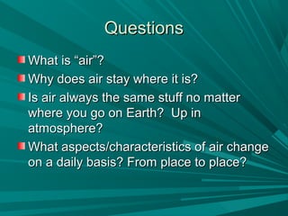 QuestionsQuestions
What is “air”?What is “air”?
Why does air stay where it is?Why does air stay where it is?
Is air always the same stuff no matterIs air always the same stuff no matter
where you go on Earth? Up inwhere you go on Earth? Up in
atmosphere?atmosphere?
What aspects/characteristics of air changeWhat aspects/characteristics of air change
on a daily basis? From place to place?on a daily basis? From place to place?
 