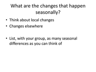 What are the changes that happen
seasonally?
• Think about local changes
• Changes elsewhere
• List, with your group, as many seasonal
differences as you can think of
 