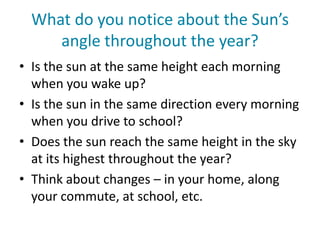 What do you notice about the Sun’s
angle throughout the year?
• Is the sun at the same height each morning
when you wake up?
• Is the sun in the same direction every morning
when you drive to school?
• Does the sun reach the same height in the sky
at its highest throughout the year?
• Think about changes – in your home, along
your commute, at school, etc.
 