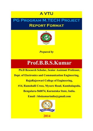 A VTU
PG Program M.TECH Project
Report Format
Prepared by
Prof.B.B.S.Kumar
Ph.D Research Scholar, Senior Assistant Professor,
Dept. of Electronics and Communication Engineering,
RajaRajeswari College of Engineering,
#14, Ramohalli Cross, Mysore Road, Kumbalagodu,
Bengaluru-560074, Karnataka State, India.
Email : bbskumarindia@gmail.com
2014
 