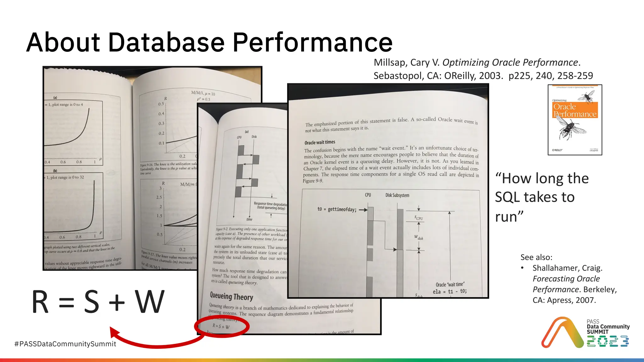 #PASSDataCommunitySummit
About Database Performance
Millsap, Cary V. Optimizing Oracle Performance.
Sebastopol, CA: OReilly, 2003. p225, 240, 258-259
R = S + W
“How long the
SQL takes to
run”
See also:
• Shallahamer, Craig.
Forecasting Oracle
Performance. Berkeley,
CA: Apress, 2007.
 