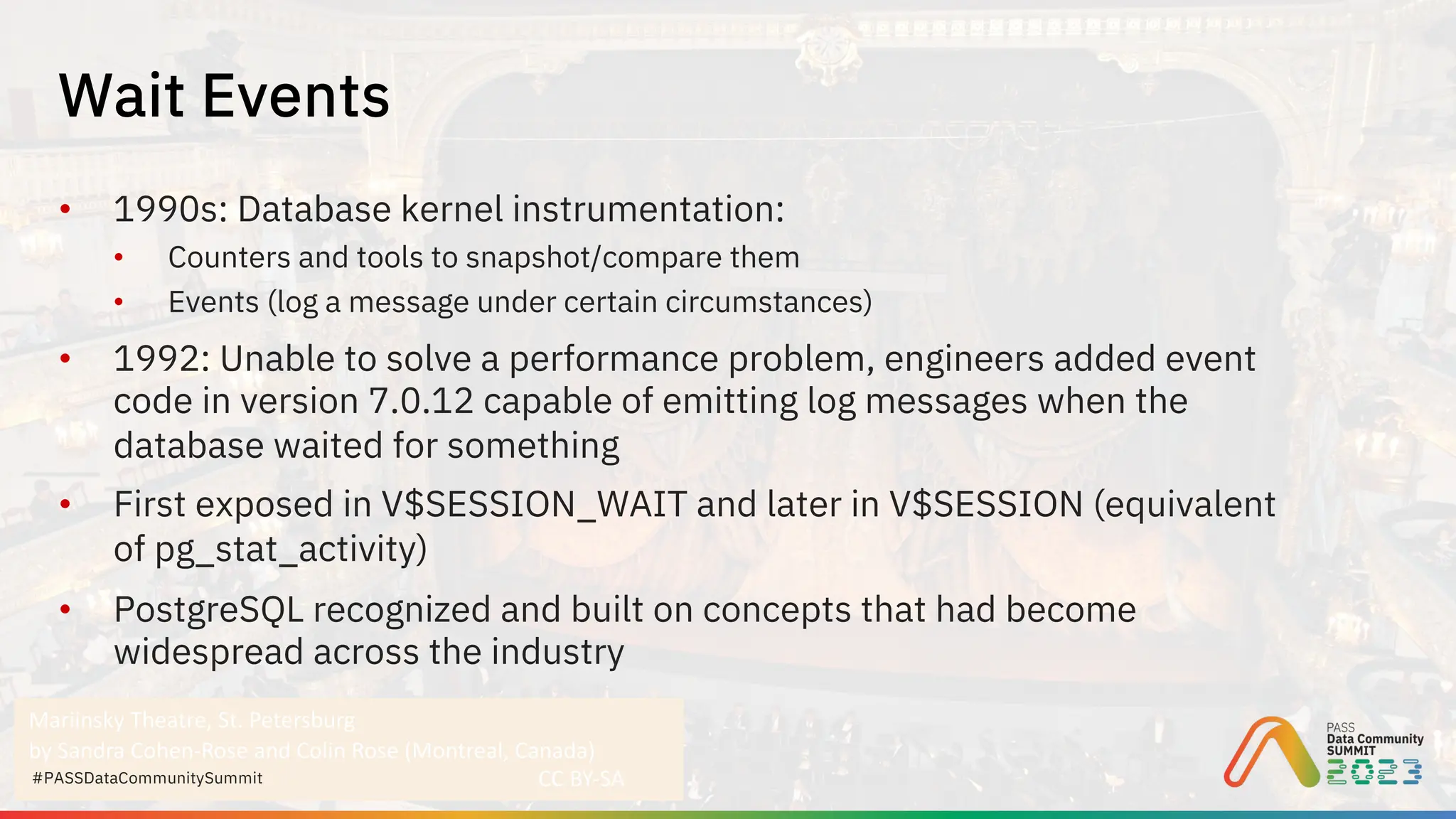 Mariinsky Theatre, St. Petersburg
by Sandra Cohen-Rose and Colin Rose (Montreal, Canada)
CC BY-SA
#PASSDataCommunitySummit
• 1990s: Database kernel instrumentation:
• Counters and tools to snapshot/compare them
• Events (log a message under certain circumstances)
• 1992: Unable to solve a performance problem, engineers added event
code in version 7.0.12 capable of emitting log messages when the
database waited for something
• First exposed in V$SESSION_WAIT and later in V$SESSION (equivalent
of pg_stat_activity)
• PostgreSQL recognized and built on concepts that had become
widespread across the industry
Wait Events
 