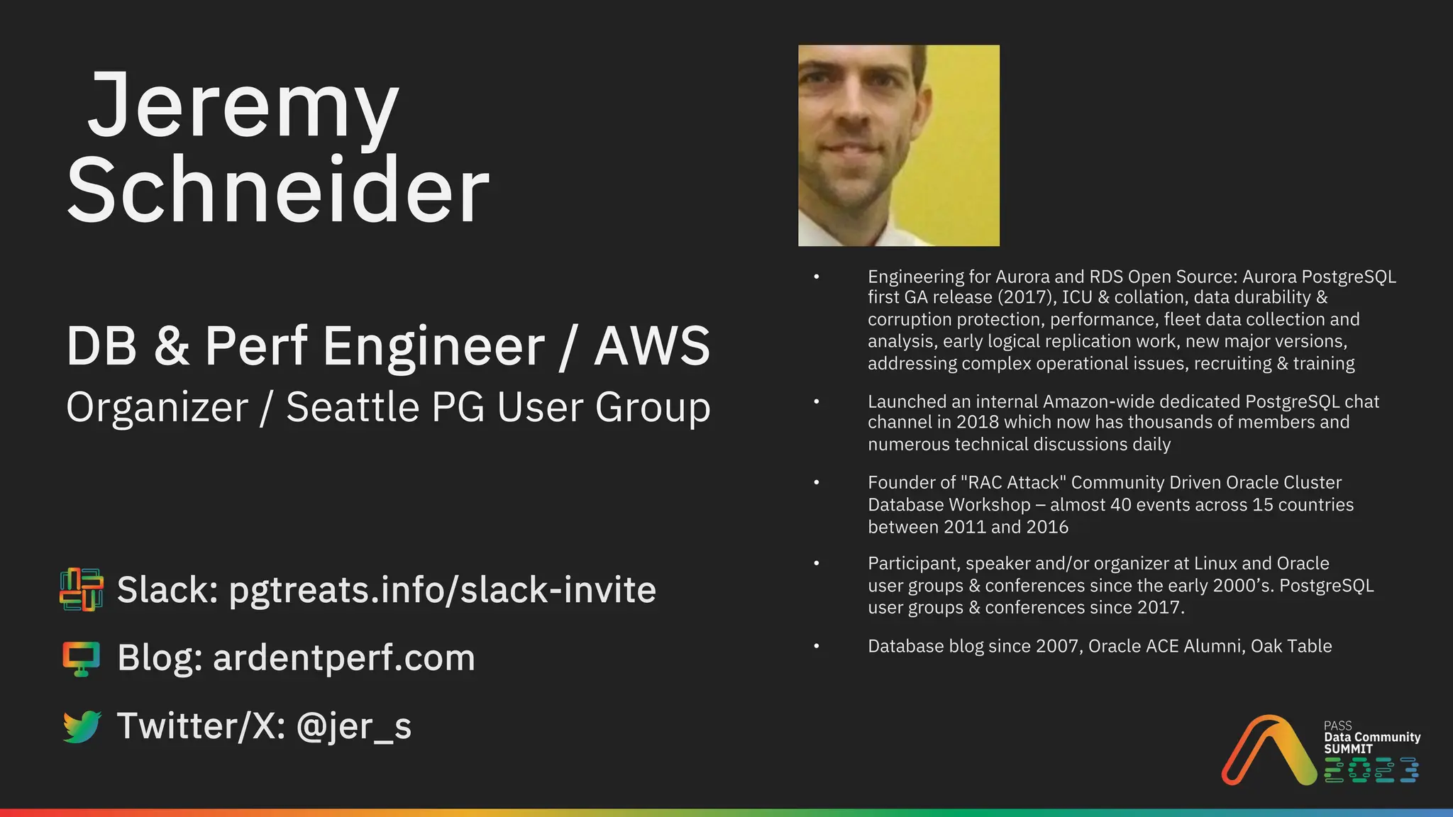 Jeremy
DB & Perf Engineer / AWS
Slack: pgtreats.info/slack-invite
Blog: ardentperf.com
Twitter/X: @jer_s
Organizer / Seattle PG User Group
• Engineering for Aurora and RDS Open Source: Aurora PostgreSQL
first GA release (2017), ICU & collation, data durability &
corruption protection, performance, fleet data collection and
analysis, early logical replication work, new major versions,
addressing complex operational issues, recruiting & training
• Launched an internal Amazon-wide dedicated PostgreSQL chat
channel in 2018 which now has thousands of members and
numerous technical discussions daily
• Founder of "RAC Attack" Community Driven Oracle Cluster
Database Workshop – almost 40 events across 15 countries
between 2011 and 2016
• Participant, speaker and/or organizer at Linux and Oracle
user groups & conferences since the early 2000’s. PostgreSQL
user groups & conferences since 2017.
• Database blog since 2007, Oracle ACE Alumni, Oak Table
Schneider
 