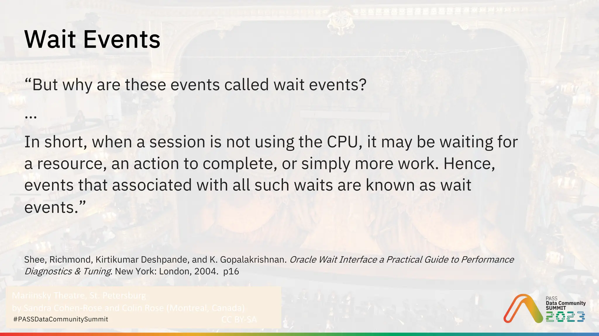 Mariinsky Theatre, St. Petersburg
by Sandra Cohen-Rose and Colin Rose (Montreal, Canada)
CC BY-SA
#PASSDataCommunitySummit
“But why are these events called wait events?
…
In short, when a session is not using the CPU, it may be waiting for
a resource, an action to complete, or simply more work. Hence,
events that associated with all such waits are known as wait
events.”
Shee, Richmond, Kirtikumar Deshpande, and K. Gopalakrishnan. Oracle Wait Interface a Practical Guide to Performance
Diagnostics & Tuning. New York: London, 2004. p16
Wait Events
 