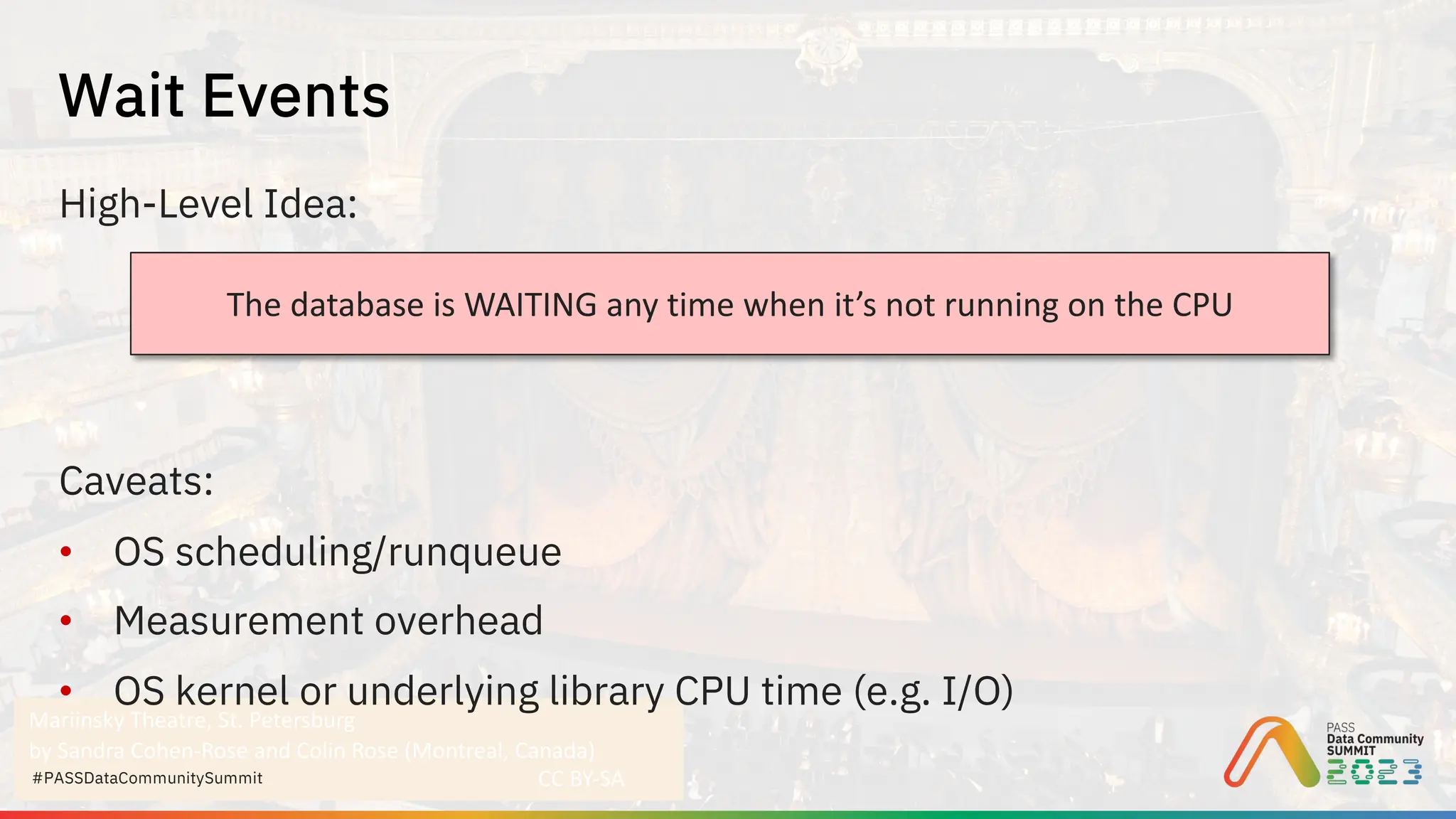 Mariinsky Theatre, St. Petersburg
by Sandra Cohen-Rose and Colin Rose (Montreal, Canada)
CC BY-SA
#PASSDataCommunitySummit
High-Level Idea:
Caveats:
• OS scheduling/runqueue
• Measurement overhead
• OS kernel or underlying library CPU time (e.g. I/O)
Wait Events
The database is WAITING any time when it’s not running on the CPU
 