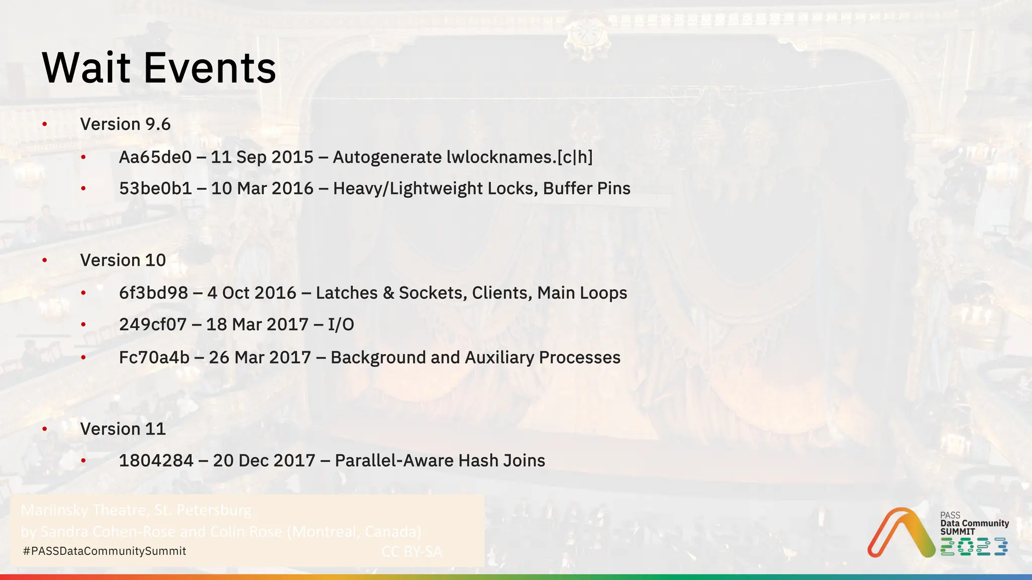 Mariinsky Theatre, St. Petersburg
by Sandra Cohen-Rose and Colin Rose (Montreal, Canada)
CC BY-SA
#PASSDataCommunitySummit
• Version 9.6
• Aa65de0 – 11 Sep 2015 – Autogenerate lwlocknames.[c|h]
• 53be0b1 – 10 Mar 2016 – Heavy/Lightweight Locks, Buffer Pins
• Version 10
• 6f3bd98 – 4 Oct 2016 – Latches & Sockets, Clients, Main Loops
• 249cf07 – 18 Mar 2017 – I/O
• Fc70a4b – 26 Mar 2017 – Background and Auxiliary Processes
• Version 11
• 1804284 – 20 Dec 2017 – Parallel-Aware Hash Joins
Wait Events
 