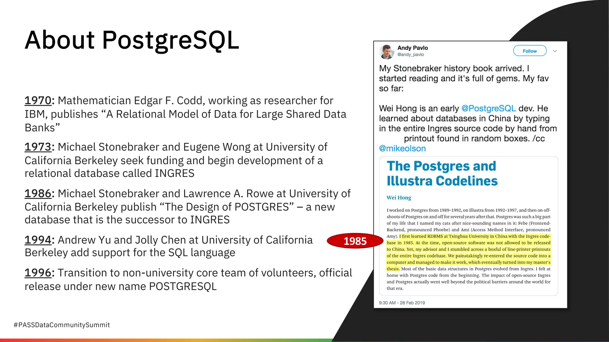 #PASSDataCommunitySummit
About PostgreSQL
1970: Mathematician Edgar F. Codd, working as researcher for
IBM, publishes “A Relational Model of Data for Large Shared Data
Banks”
1973: Michael Stonebraker and Eugene Wong at University of
California Berkeley seek funding and begin development of a
relational database called INGRES
1986: Michael Stonebraker and Lawrence A. Rowe at University of
California Berkeley publish “The Design of POSTGRES” – a new
database that is the successor to INGRES
1994: Andrew Yu and Jolly Chen at University of California
Berkeley add support for the SQL language
1996: Transition to non-university core team of volunteers, official
release under new name POSTGRESQL
1985
 