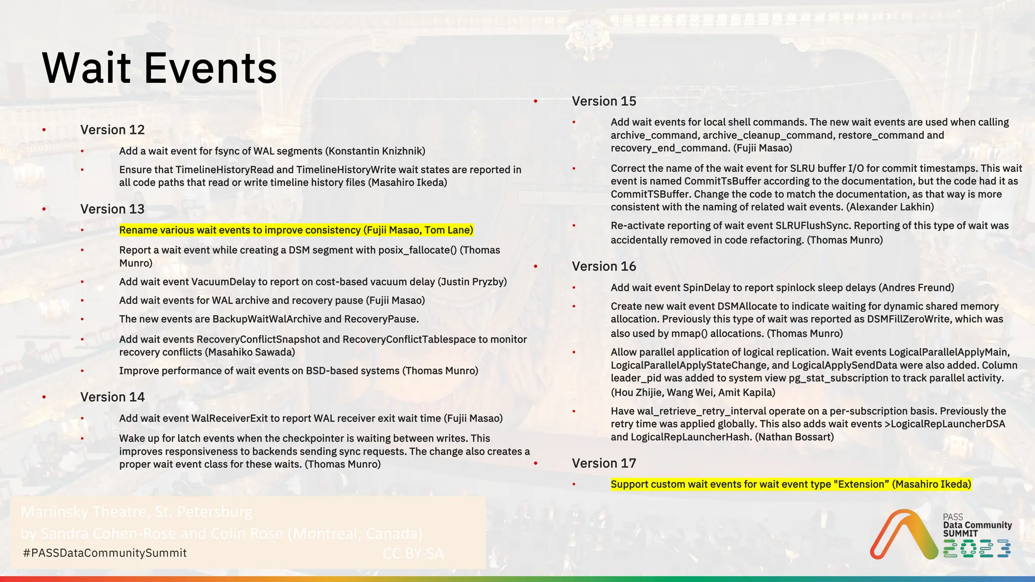 Mariinsky Theatre, St. Petersburg
by Sandra Cohen-Rose and Colin Rose (Montreal, Canada)
CC BY-SA
#PASSDataCommunitySummit
• Version 12
• Add a wait event for fsync of WAL segments (Konstantin Knizhnik)
• Ensure that TimelineHistoryRead and TimelineHistoryWrite wait states are reported in
all code paths that read or write timeline history files (Masahiro Ikeda)
• Version 13
• Rename various wait events to improve consistency (Fujii Masao, Tom Lane)
• Report a wait event while creating a DSM segment with posix_fallocate() (Thomas
Munro)
• Add wait event VacuumDelay to report on cost-based vacuum delay (Justin Pryzby)
• Add wait events for WAL archive and recovery pause (Fujii Masao)
• The new events are BackupWaitWalArchive and RecoveryPause.
• Add wait events RecoveryConflictSnapshot and RecoveryConflictTablespace to monitor
recovery conflicts (Masahiko Sawada)
• Improve performance of wait events on BSD-based systems (Thomas Munro)
• Version 14
• Add wait event WalReceiverExit to report WAL receiver exit wait time (Fujii Masao)
• Wake up for latch events when the checkpointer is waiting between writes. This
improves responsiveness to backends sending sync requests. The change also creates a
proper wait event class for these waits. (Thomas Munro)
• Version 15
• Add wait events for local shell commands. The new wait events are used when calling
archive_command, archive_cleanup_command, restore_command and
recovery_end_command. (Fujii Masao)
• Correct the name of the wait event for SLRU buffer I/O for commit timestamps. This wait
event is named CommitTsBuffer according to the documentation, but the code had it as
CommitTSBuffer. Change the code to match the documentation, as that way is more
consistent with the naming of related wait events. (Alexander Lakhin)
• Re-activate reporting of wait event SLRUFlushSync. Reporting of this type of wait was
accidentally removed in code refactoring. (Thomas Munro)
• Version 16
• Add wait event SpinDelay to report spinlock sleep delays (Andres Freund)
• Create new wait event DSMAllocate to indicate waiting for dynamic shared memory
allocation. Previously this type of wait was reported as DSMFillZeroWrite, which was
also used by mmap() allocations. (Thomas Munro)
• Allow parallel application of logical replication. Wait events LogicalParallelApplyMain,
LogicalParallelApplyStateChange, and LogicalApplySendData were also added. Column
leader_pid was added to system view pg_stat_subscription to track parallel activity.
(Hou Zhijie, Wang Wei, Amit Kapila)
• Have wal_retrieve_retry_interval operate on a per-subscription basis. Previously the
retry time was applied globally. This also adds wait events >LogicalRepLauncherDSA
and LogicalRepLauncherHash. (Nathan Bossart)
• Version 17
• Support custom wait events for wait event type "Extension” (Masahiro Ikeda)
Wait Events
 
