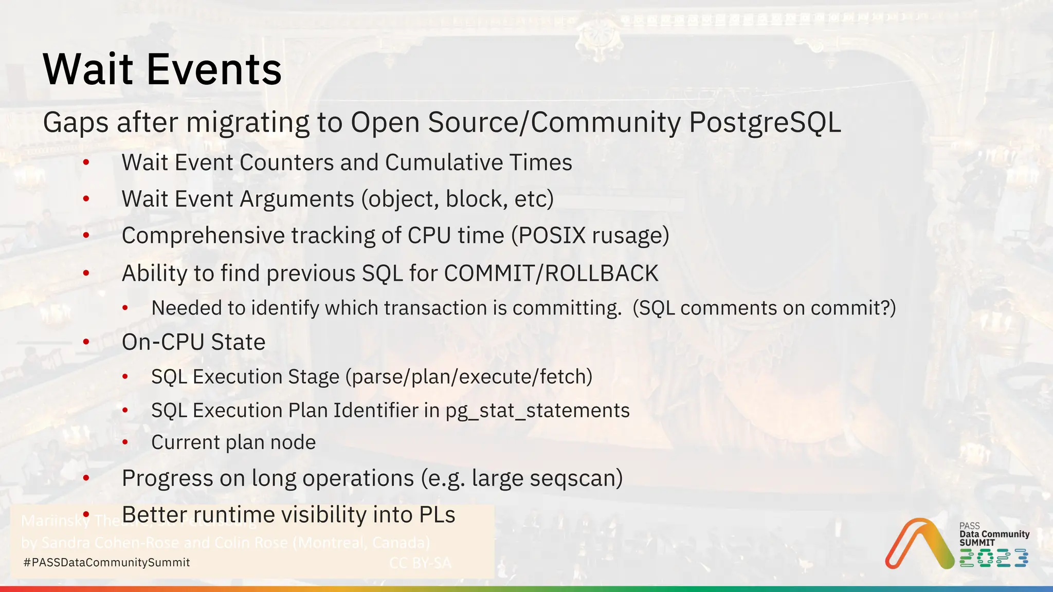 Mariinsky Theatre, St. Petersburg
by Sandra Cohen-Rose and Colin Rose (Montreal, Canada)
CC BY-SA
#PASSDataCommunitySummit
Gaps after migrating to Open Source/Community PostgreSQL
• Wait Event Counters and Cumulative Times
• Wait Event Arguments (object, block, etc)
• Comprehensive tracking of CPU time (POSIX rusage)
• Ability to find previous SQL for COMMIT/ROLLBACK
• Needed to identify which transaction is committing. (SQL comments on commit?)
• On-CPU State
• SQL Execution Stage (parse/plan/execute/fetch)
• SQL Execution Plan Identifier in pg_stat_statements
• Current plan node
• Progress on long operations (e.g. large seqscan)
• Better runtime visibility into PLs
Wait Events
 