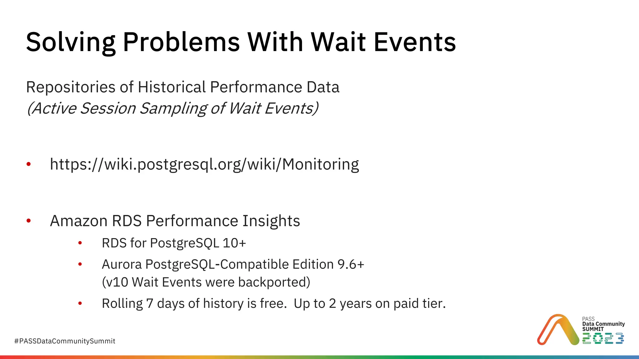 #PASSDataCommunitySummit
Repositories of Historical Performance Data
(Active Session Sampling of Wait Events)
• https://wiki.postgresql.org/wiki/Monitoring
• Amazon RDS Performance Insights
• RDS for PostgreSQL 10+
• Aurora PostgreSQL-Compatible Edition 9.6+
(v10 Wait Events were backported)
• Rolling 7 days of history is free. Up to 2 years on paid tier.
Solving Problems With Wait Events
 