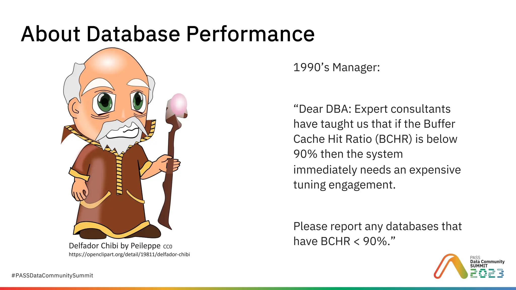 #PASSDataCommunitySummit
Delfador Chibi by Peileppe CC0
https://openclipart.org/detail/19811/delfador-chibi
About Database Performance
1990’s Manager:
“Dear DBA: Expert consultants
have taught us that if the Buffer
Cache Hit Ratio (BCHR) is below
90% then the system
immediately needs an expensive
tuning engagement.
Please report any databases that
have BCHR < 90%.”
 