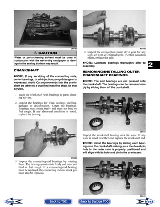 2-111
2
CM160
CRANKSHAFT
NOTE: If any servicing of the connecting rods,
center bearings, or oil-injection pump drive gear is
necessary, Arctic Cat recommends that the crank-
shaft be taken to a qualified machine shop for that
service.
1. Wash the crankshaft with bearings in parts-clean-
ing solvent.
2. Inspect the bearings for wear, scoring, scuffing,
damage, or discoloration. Rotate the bearings.
Bearings must rotate freely and must not bind or
feel rough. If any abnormal condition is noted,
replace the bearing.
FC039
3. Inspect the connecting-rod bearings by rotating
them. The bearings must rotate freely and must not
bind or feel rough. If a connecting-rod bearing
must be replaced, the connecting rod and crank pin
must also be replaced.
FC040
4. Inspect the oil-injection pump drive gear for any
signs of worn or chipped teeth. If either condition
exists, replace the gear.
NOTE: Lubricate bearings thoroughly prior to
assembly.
REMOVING/INSTALLING OUTER
CRANKSHAFT BEARINGS
NOTE: The end bearings are not pressed onto
the crankshaft. The bearings can be removed sim-
ply by sliding them off the crankshaft.
CM161
Inspect the crankshaft bearing area for wear. If any
wear is noted on either end, replace the crankshaft end.
NOTE: Install the bearings by sliding each bear-
ing onto the crankshaft making sure the dowel-pin
hole in the outer race is properly positioned and
will align with its hole and pin in the crankcase.
CM161
! CAUTION
Water or parts-cleaning solvent must be used in
conjunction with the wet-or-dry sandpaper or dam-
age to the sealing surface may result.
Back to TOC Back to Section TOC NextBack
 