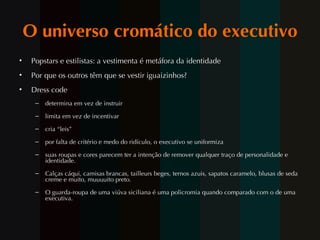 O universo cromático do executivo Popstars e estilistas: a vestimenta é metáfora da identidade Por que os outros t êm  que se vestir iguaizinhos? Dress code determina em vez de instruir limita em vez de incentivar cria “leis” por falta de crit ério  e medo do ridículo, o executivo se uniformiza suas roupas e cores parecem ter a intenç ão de  remover qualquer traço de personalidade e identidade. Calças cáqui, camisas brancas, tailleurs beges, ternos azuis, sapatos caramelo, blusas de seda creme e muito, muuuuito preto.  O guarda-roupa de uma viúva siciliana é uma policromia quando comparado com o de uma executiva.  