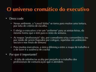O universo cromático do executivo Dress code Nesse ambiente, a "casual friday" se torna para muitos uma tortura, por falta de critério de escolha. E obriga o executivo a ter um "uniforme" para as sextas-feiras, da mesma forma que o tem para o resto da semana.  As roupas "profissionais" são, por comodismo e/ou conveniência (ou por medo de serem flagrados por colegas), repetidas em ambientes sociais e nos finais de semana Para muitos executivos, a única diferença entre a roupa de trabalho e a de lazer é a ausência de crachá Por que  é importante? A falta de referências acaba por prejudicar o trabalho dos profissionais de comunicação que o atendem. 