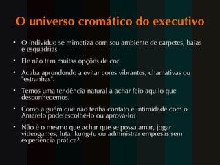 O universo cromático do executivo O indivíduo se mimetiza com seu ambiente de carpetes, baias e esquadrias Ele não tem muitas opções de cor.  Acaba aprendendo a evitar cores vibrantes, chamativas ou "estranhas". Temos uma tendência natural a achar feio aquilo que desconhecemos.  Como alguém que não tenha contato e intimidade com o Amarelo pode escolhê-lo ou aprová-lo? N ão é  o mesmo que achar que se possa amar, jogar videogames, lutar kung-fu ou administrar empresas sem experiência prática? 