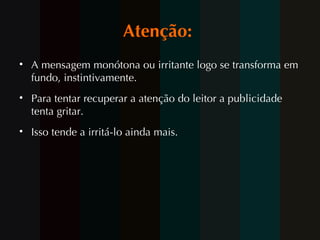 Atenção:  A mensagem monótona ou irritante logo se transforma em fundo, instintivamente.  Para tentar recuperar a atenção do leitor a publicidade tenta gritar.  Isso tende a irritá-lo ainda mais.  