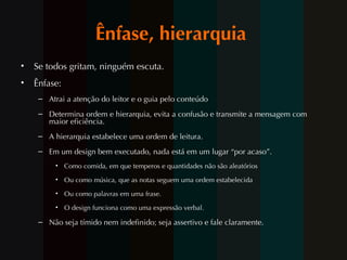 Ênfase, hierarquia  Se todos gritam, ninguém escuta.  Ênfase:  Atrai a atenção do leitor e o guia pelo conteúdo  Determina ordem e hierarquia, evita a confusão e transmite a mensagem com maior eficiência.  A hierarquia estabelece uma ordem de leitura.  Em um design bem executado, nada está em um lugar “por acaso”.  Como comida, em que temperos e quantidades não são aleatórios Ou como música, que as notas seguem uma ordem estabelecida  Ou como palavras em uma frase.  O design funciona como uma expressão verbal.  Não seja tímido nem indefinido; seja assertivo e fale claramente. 