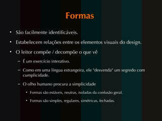 Formas  São facilmente identificáveis.  Estabelecem relações entre os elementos visuais do design.  O leitor compõe / decompõe o que vê  É um exercício interativo.  Como em uma língua estrangeira, ele "desvenda" um segredo com cumplicidade.  O olho humano procura a simplicidade  Formas são estáveis, neutras, isoladas da confusão geral.  Formas são simples, regulares, simétricas, fechadas. 